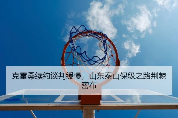 克雷桑续约谈判缓慢，山东泰山保级之路荆棘密布